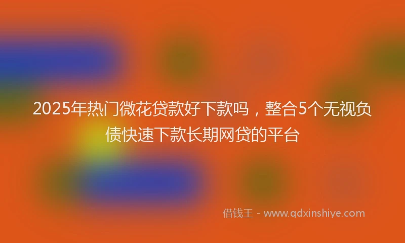 2025年热门微花贷款好下款吗，整合5个无视负债快速下款长期网贷的平台