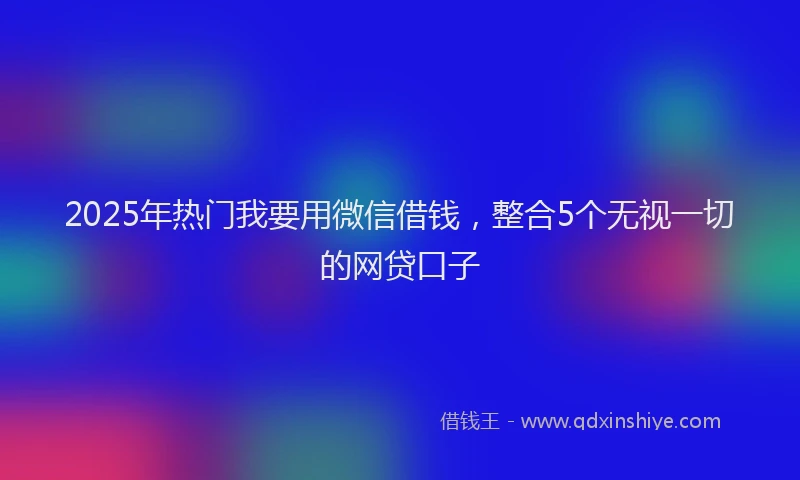 2025年热门我要用微信借钱，整合5个无视一切的网贷口子