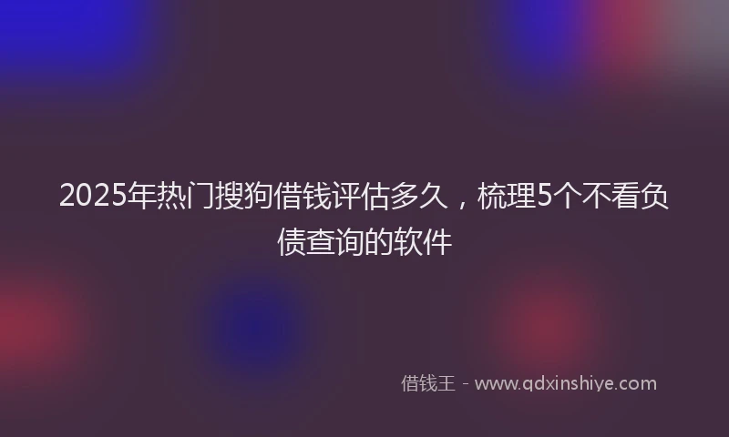 2025年热门搜狗借钱评估多久，梳理5个不看负债查询的软件