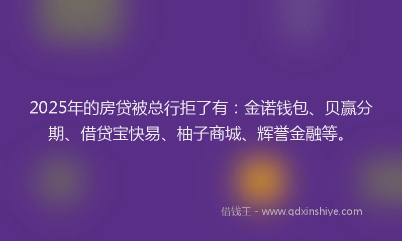 2025年的房贷被总行拒了有：金诺钱包、贝赢分期、借贷宝快易、柚子商城、辉誉金融等。