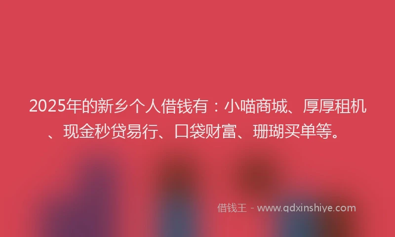 2025年的新乡个人借钱有：小喵商城、厚厚租机、现金秒贷易行、口袋财富、珊瑚买单等。