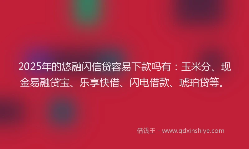 2025年的悠融闪信贷容易下款吗有：玉米分、现金易融贷宝、乐享快借、闪电借款、琥珀贷等。
