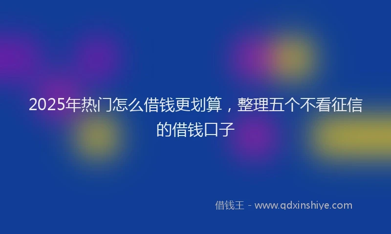 2025年热门怎么借钱更划算，整理五个不看征信的借钱口子