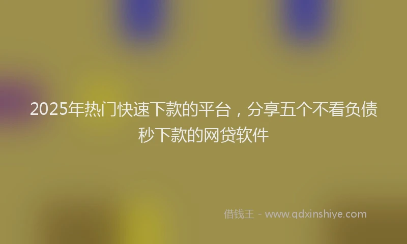 2025年热门快速下款的平台，分享五个不看负债秒下款的网贷软件