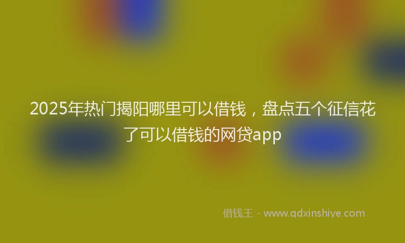2025年热门揭阳哪里可以借钱，盘点五个征信花了可以借钱的网贷app
