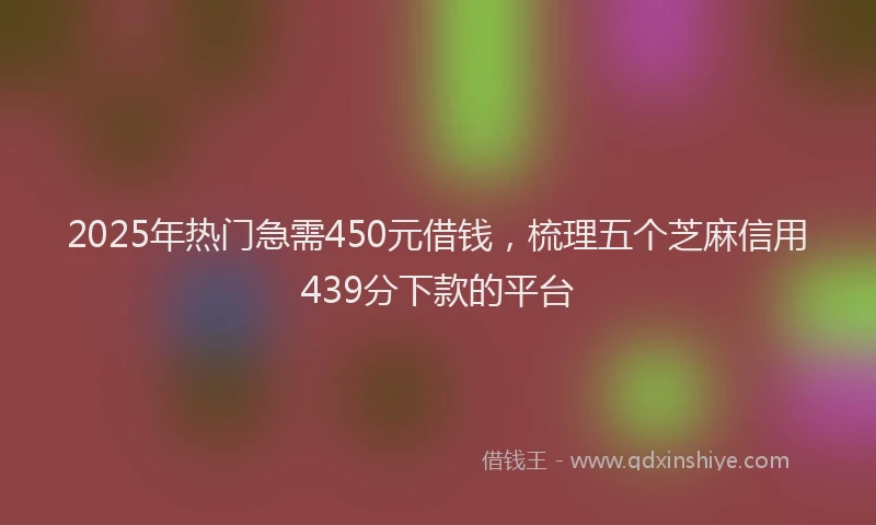 2025年热门急需450元借钱，梳理五个芝麻信用439分下款的平台