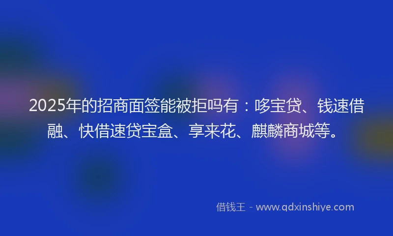2025年的招商面签能被拒吗有：哆宝贷、钱速借融、快借速贷宝盒、享来花、麒麟商城等。