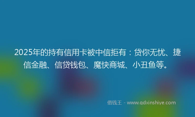 2025年的持有信用卡被中信拒有：贷你无忧、捷信金融、信贷钱包、魔快商城、小丑鱼等。