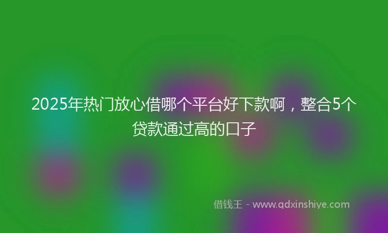 2025年热门放心借哪个平台好下款啊，整合5个贷款通过高的口子