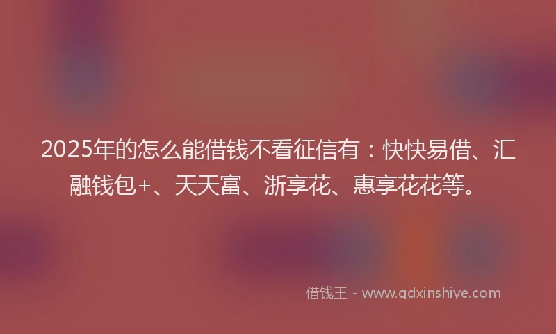 2025年的怎么能借钱不看征信有：快快易借、汇融钱包+、天天富、浙享花、惠享花花等。