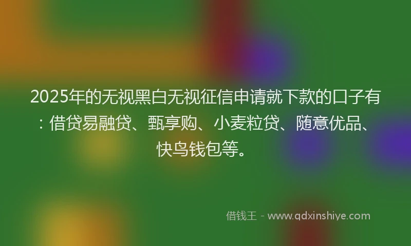 2025年的无视黑白无视征信申请就下款的口子有：借贷易融贷、甄享购、小麦粒贷、随意优品、快鸟钱包等。