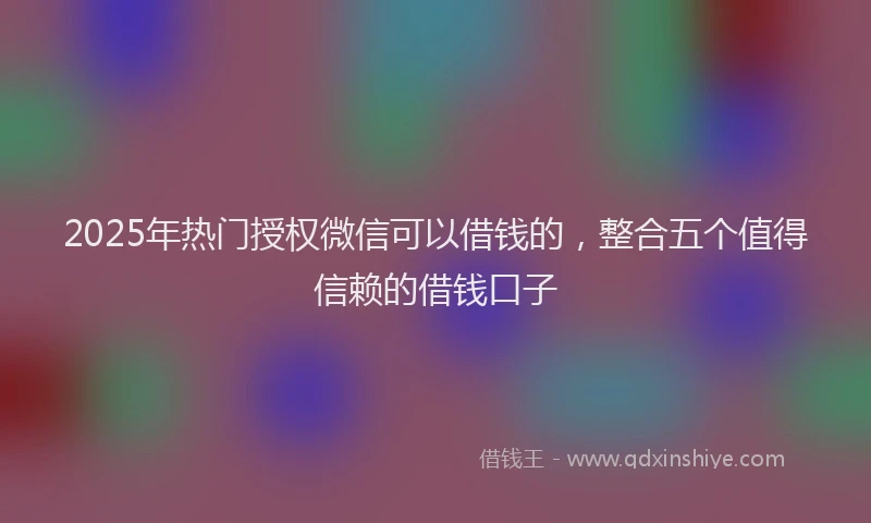 2025年热门授权微信可以借钱的，整合五个值得信赖的借钱口子