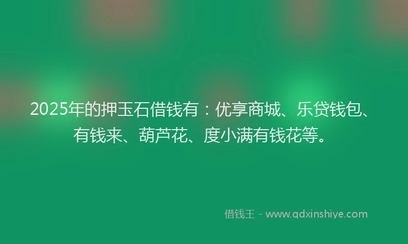 2025年的押玉石借钱有：优享商城、乐贷钱包、有钱来、葫芦花、度小满有钱花等。