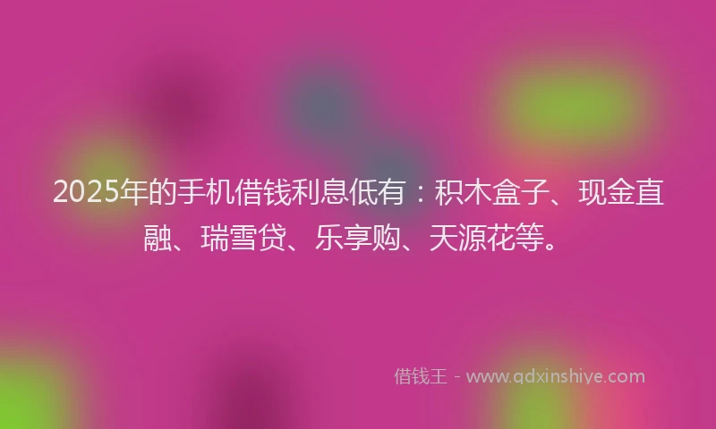 2025年的手机借钱利息低有：积木盒子、现金直融、瑞雪贷、乐享购、天源花等。