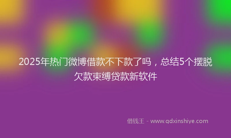 2025年热门微博借款不下款了吗，总结5个摆脱欠款束缚贷款新软件