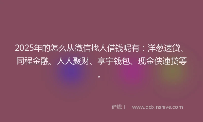 2025年的怎么从微信找人借钱呢有：洋葱速贷、同程金融、人人聚财、享宇钱包、现金侠速贷等。