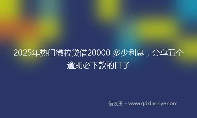 2025年热门微粒贷借20000 多少利息，分享五个逾期必下款的口子