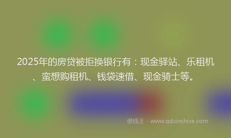 2025年的房贷被拒换银行有：现金驿站、乐租机、蛮想购租机、钱袋速借、现金骑士等。