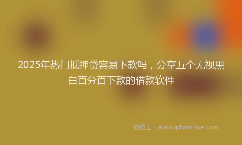 2025年热门抵押贷容易下款吗，分享五个无视黑白百分百下款的借款软件
