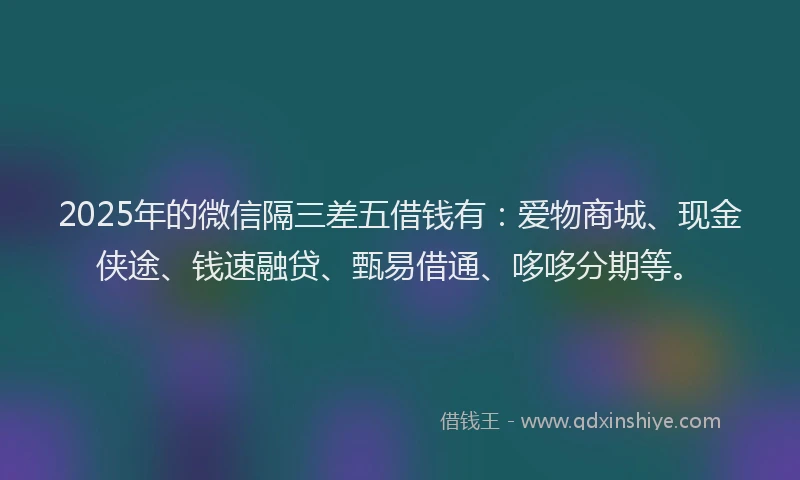 2025年的微信隔三差五借钱有：爱物商城、现金侠途、钱速融贷、甄易借通、哆哆分期等。