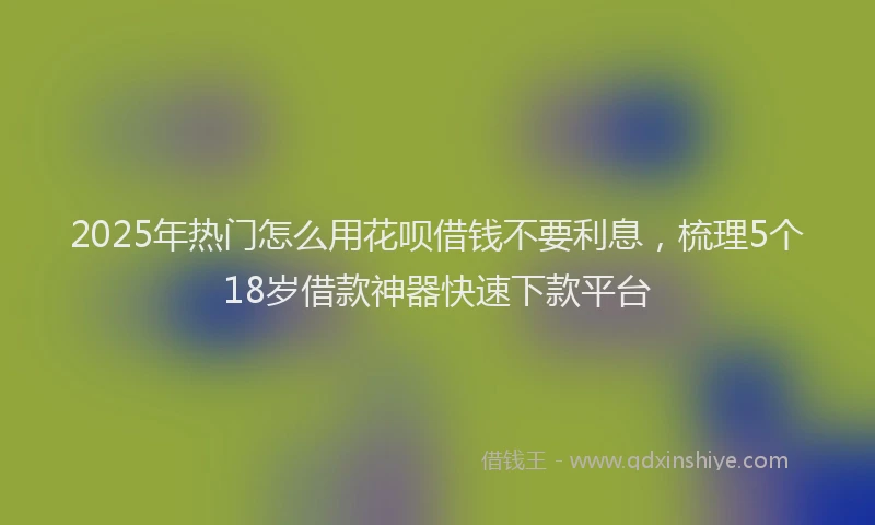 2025年热门怎么用花呗借钱不要利息，梳理5个18岁借款神器快速下款平台