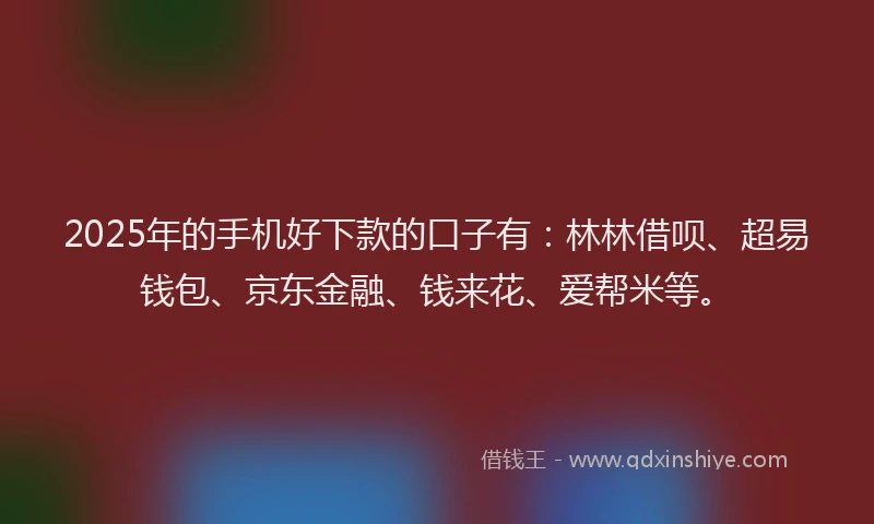 2025年的手机好下款的口子有：林林借呗、超易钱包、京东金融、钱来花、爱帮米等。