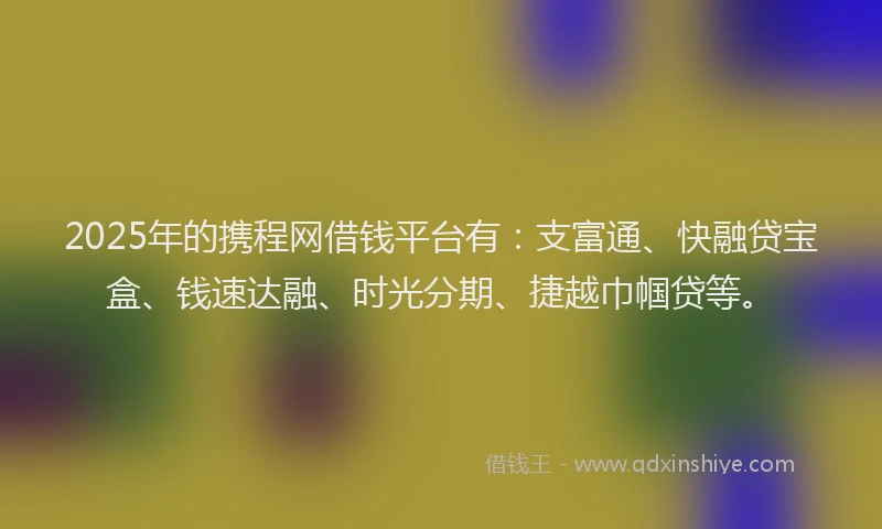 2025年的携程网借钱平台有：支富通、快融贷宝盒、钱速达融、时光分期、捷越巾帼贷等。