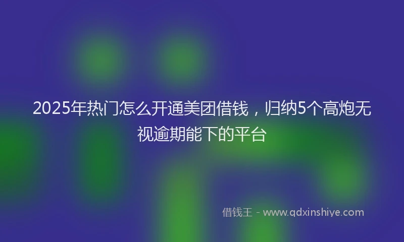 2025年热门怎么开通美团借钱，归纳5个高炮无视逾期能下的平台