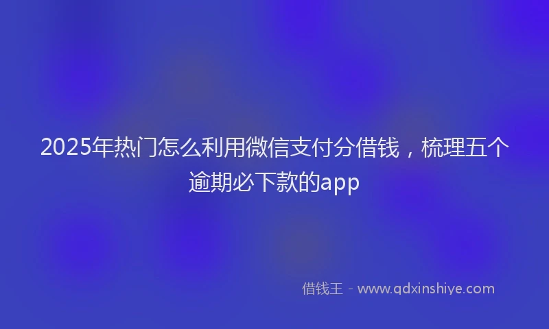 2025年热门怎么利用微信支付分借钱，梳理五个逾期必下款的app