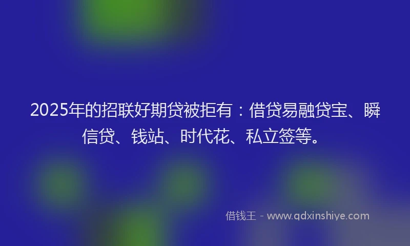 2025年的招联好期贷被拒有：借贷易融贷宝、瞬信贷、钱站、时代花、私立签等。