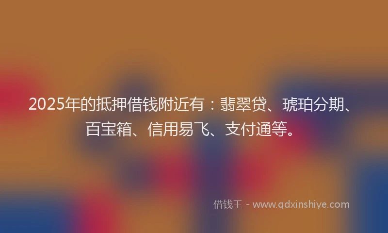 2025年的抵押借钱附近有：翡翠贷、琥珀分期、百宝箱、信用易飞、支付通等。