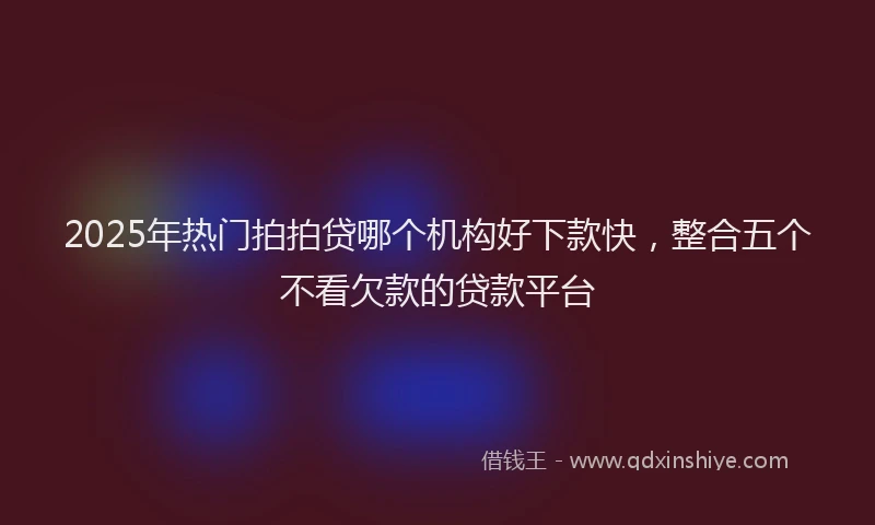 2025年热门拍拍贷哪个机构好下款快，整合五个不看欠款的贷款平台