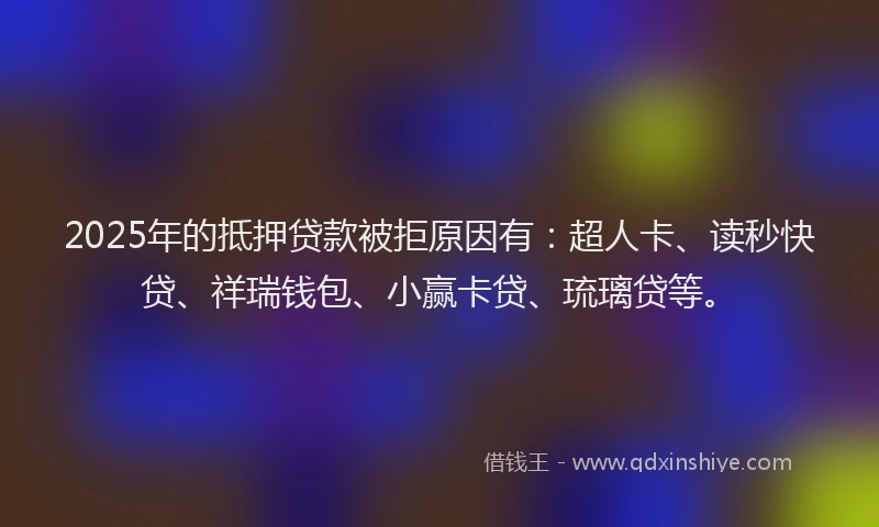 2025年的抵押贷款被拒原因有：超人卡、读秒快贷、祥瑞钱包、小赢卡贷、琉璃贷等。