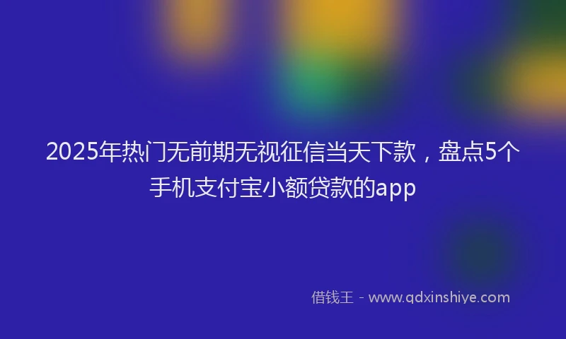 2025年热门无前期无视征信当天下款，盘点5个手机支付宝小额贷款的app