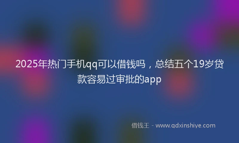 2025年热门手机qq可以借钱吗，总结五个19岁贷款容易过审批的app