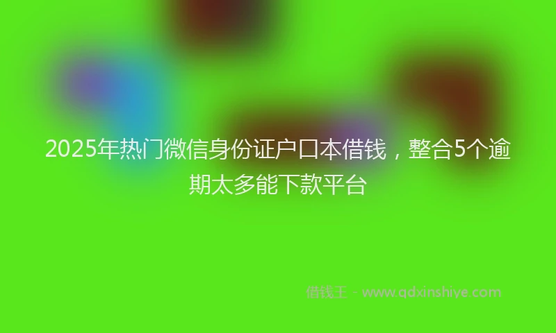 2025年热门微信身份证户口本借钱，整合5个逾期太多能下款平台
