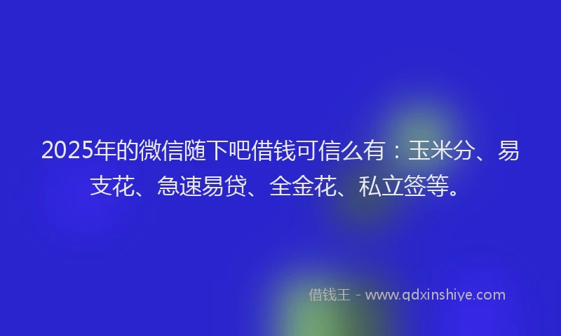 2025年的微信随下吧借钱可信么有：玉米分、易支花、急速易贷、全金花、私立签等。