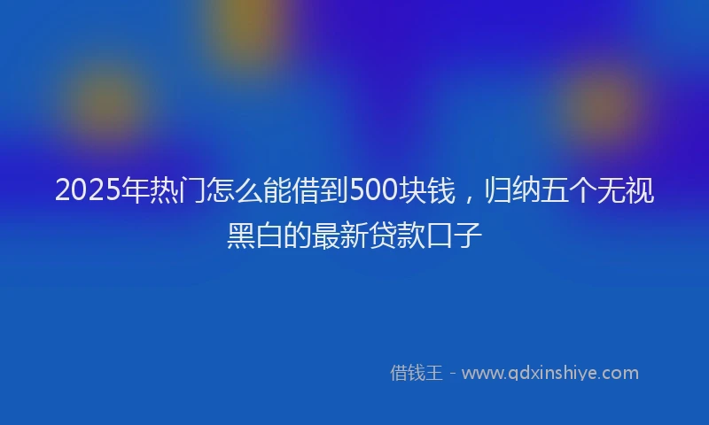 2025年热门怎么能借到500块钱，归纳五个无视黑白的最新贷款口子