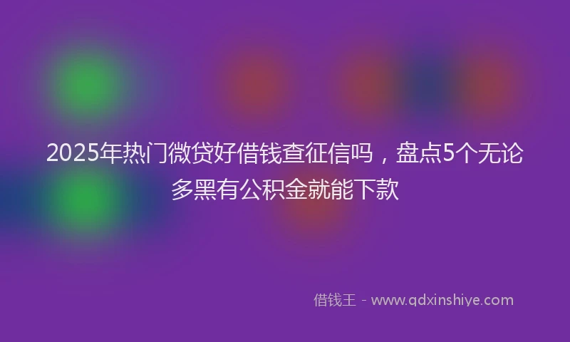 2025年热门微贷好借钱查征信吗，盘点5个无论多黑有公积金就能下款
