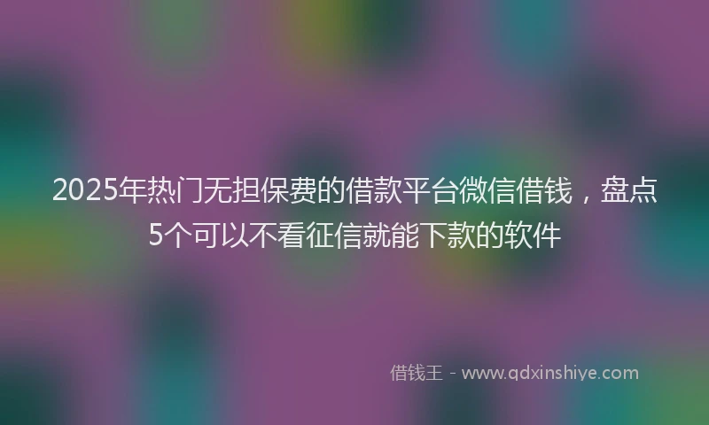 2025年热门无担保费的借款平台微信借钱，盘点5个可以不看征信就能下款的软件