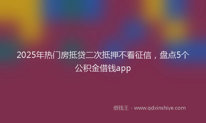 2025年热门房抵贷二次抵押不看征信，盘点5个公积金借钱app