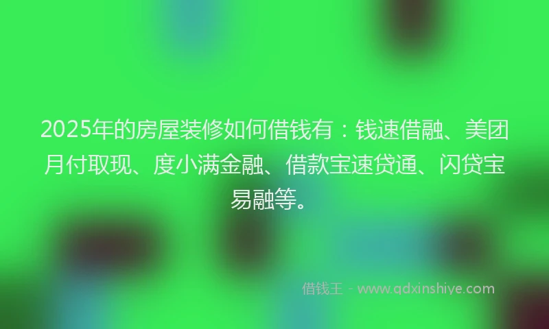 2025年的房屋装修如何借钱有：钱速借融、美团月付取现、度小满金融、借款宝速贷通、闪贷宝易融等。