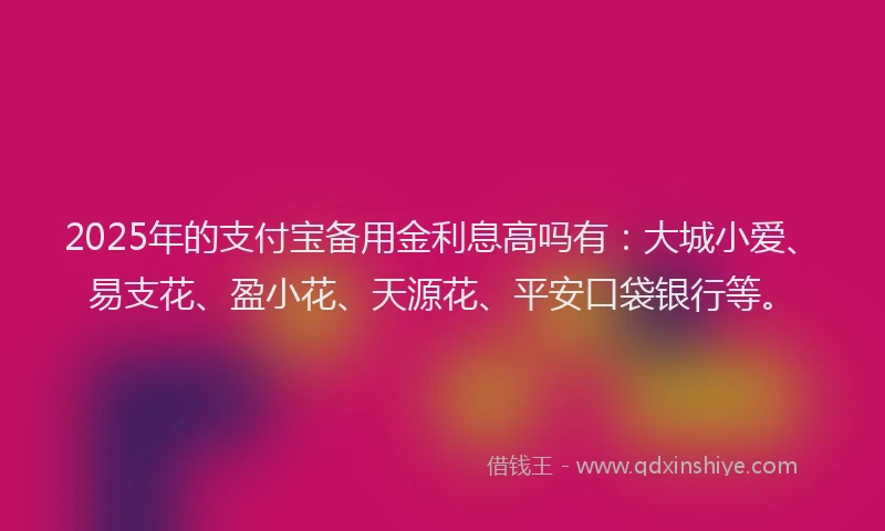 2025年的支付宝备用金利息高吗有：大城小爱、易支花、盈小花、天源花、平安口袋银行等。