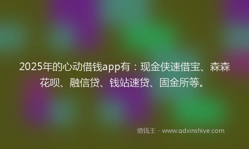 2025年的心动借钱app有：现金侠速借宝、森森花呗、融信贷、钱站速贷、固金所等。