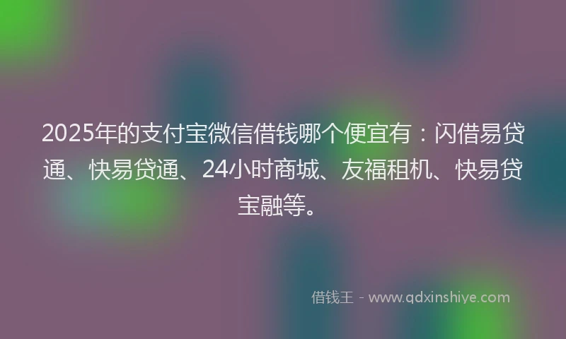 2025年的支付宝微信借钱哪个便宜有：闪借易贷通、快易贷通、24小时商城、友福租机、快易贷宝融等。
