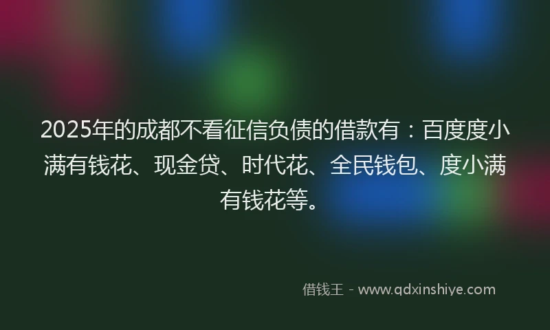 2025年的成都不看征信负债的借款有：百度度小满有钱花、现金贷、时代花、全民钱包、度小满有钱花等。