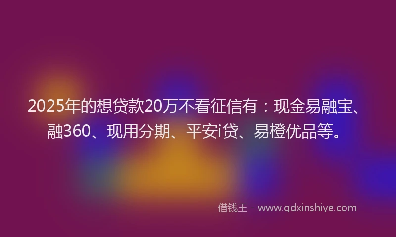 2025年的想贷款20万不看征信有：现金易融宝、融360、现用分期、平安i贷、易橙优品等。