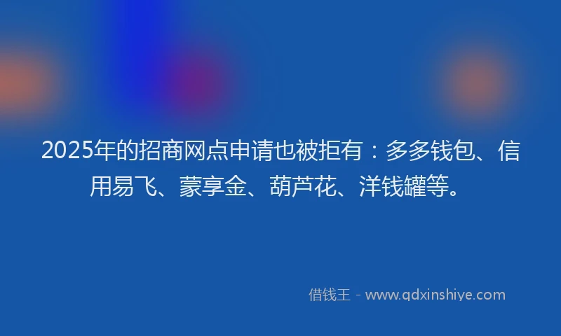 2025年的招商网点申请也被拒有：多多钱包、信用易飞、蒙享金、葫芦花、洋钱罐等。