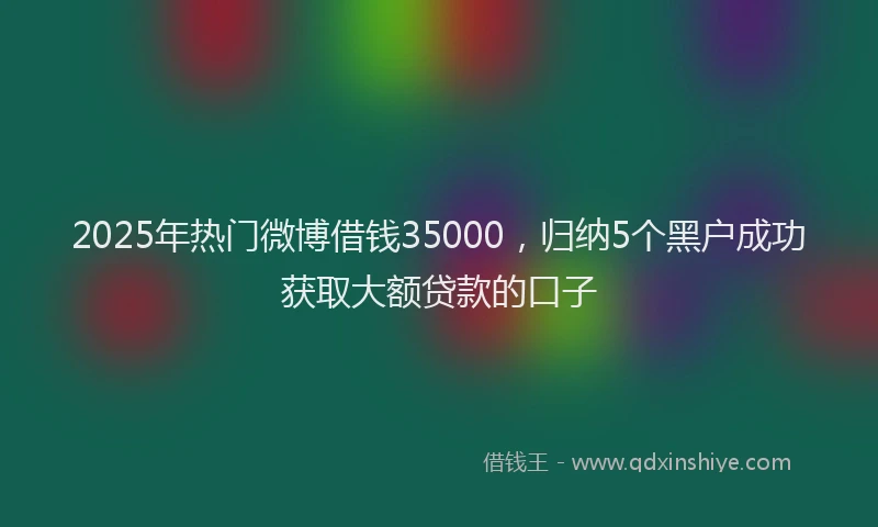 2025年热门微博借钱35000，归纳5个黑户成功获取大额贷款的口子