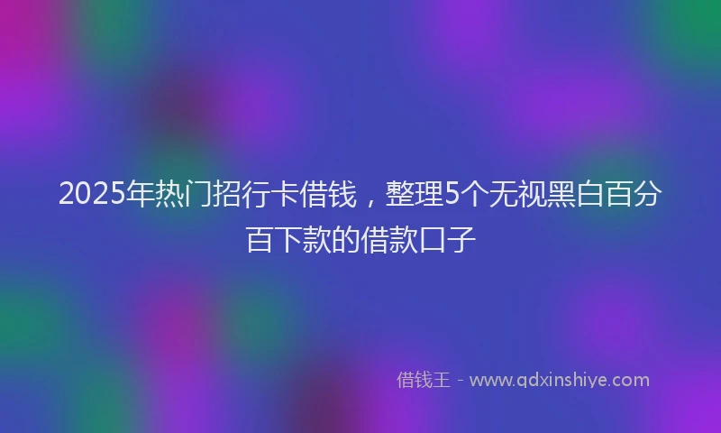 2025年热门招行卡借钱，整理5个无视黑白百分百下款的借款口子